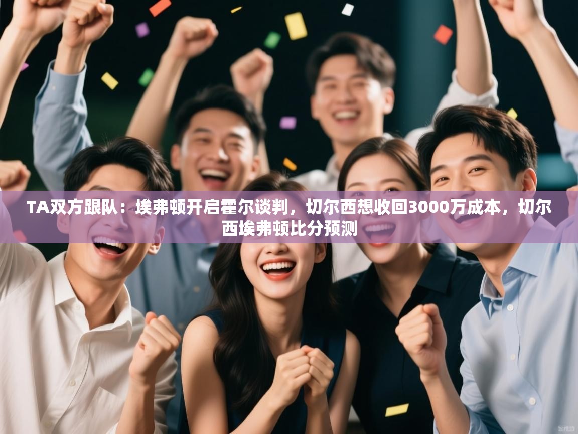 爱游戏体育全站入口-TA双方跟队:埃弗顿开启霍尔谈判,切尔西想收回3000万成本,切尔西埃弗顿比分预测 第1张